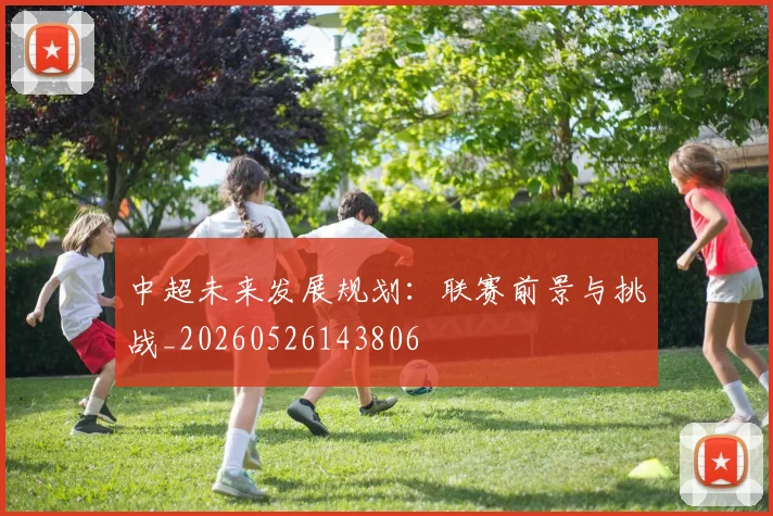 中超未来发展规划：联赛前景与挑战_20260526143806