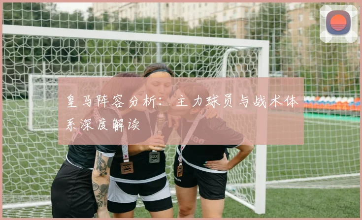 皇马阵容分析：主力球员与战术体系深度解读