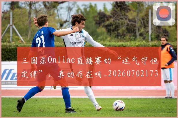 三国杀Online直播赛的“运气守恒定律”，真的存在吗_20260702173928