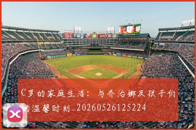 C罗的家庭生活：与乔治娜及孩子们的温馨时刻_20260526125224