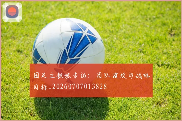 国足主教练专访：团队建设与战略目标_20260707013828
