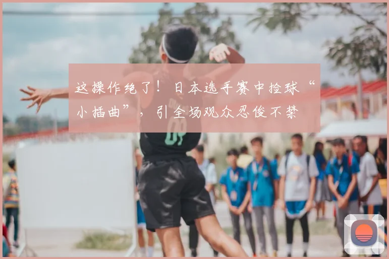 这操作绝了!日本选手赛中捡球“小插曲”,引全场观众忍俊不禁