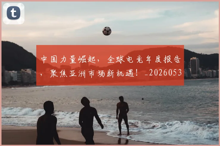 中国力量崛起，全球电竞年度报告，聚焦亚洲市场新机遇！_20260531151516_20260703204414