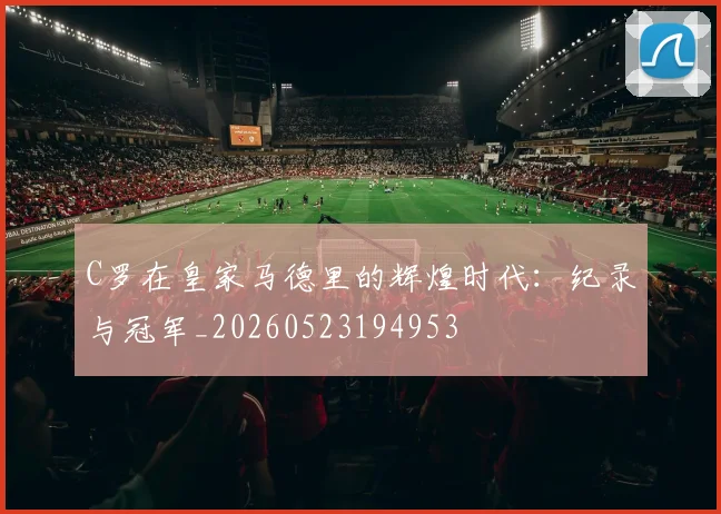 C罗在皇家马德里的辉煌时代：纪录与冠军_20260523194953