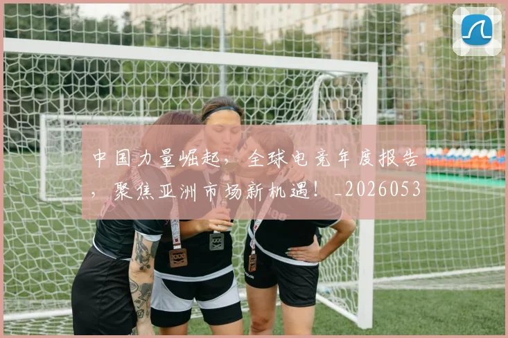 中国力量崛起，全球电竞年度报告，聚焦亚洲市场新机遇！_20260531151516_20260703204414