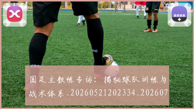 国足主教练专访：揭秘球队训练与战术体系_20260521202334_20260707013831