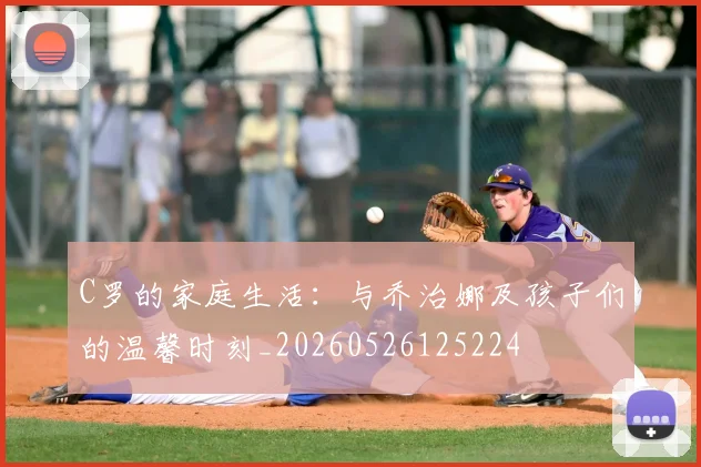C罗的家庭生活：与乔治娜及孩子们的温馨时刻_20260526125224