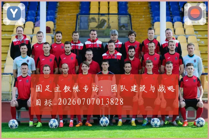 国足主教练专访：团队建设与战略目标_20260707013828