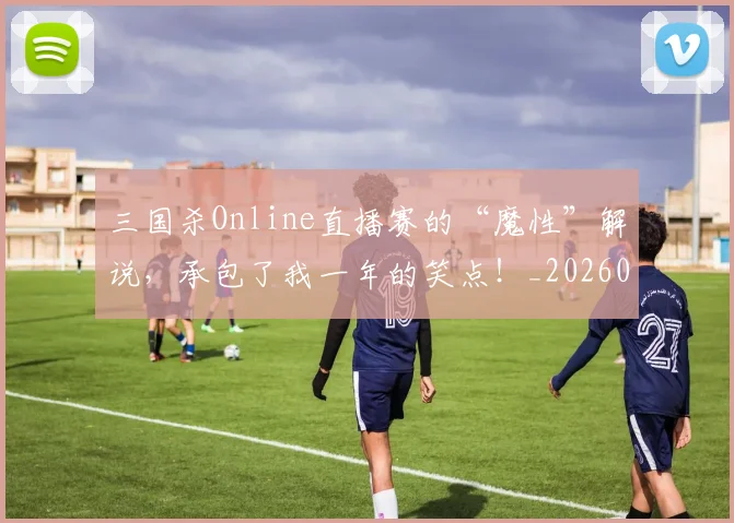 三国杀Online直播赛的“魔性”解说,承包了我一年的笑点!_20260702173928