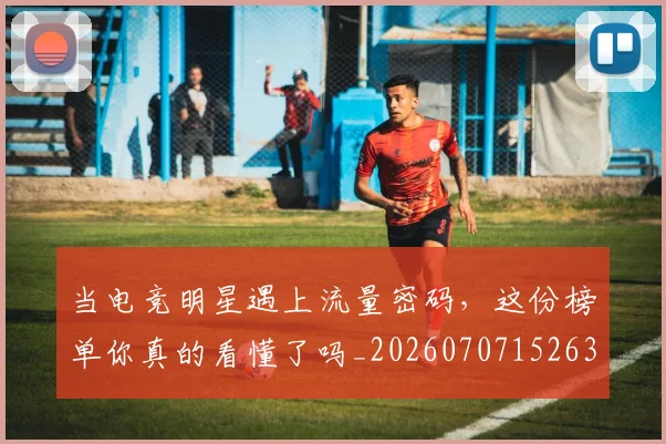 当电竞明星遇上流量密码，这份榜单你真的看懂了吗_20260707152639