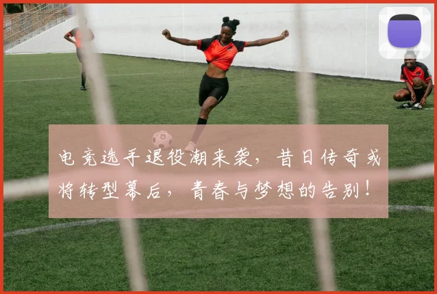 电竞选手退役潮来袭,昔日传奇或将转型幕后,青春与梦想的告别!